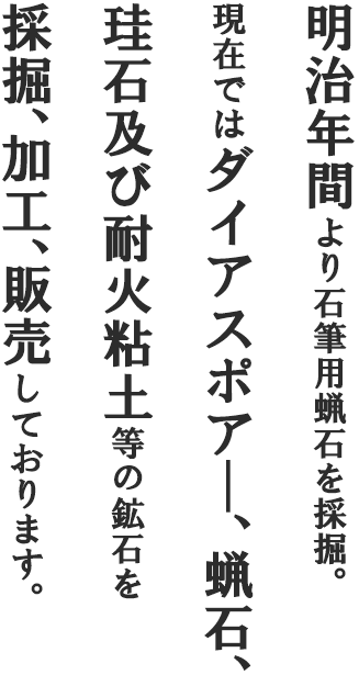 明治年間より石筆用蝋石を採掘。現在ではダイアスポア―、蝋石、珪石及び耐火粘土等の鉱石を採掘、加工、販売しております。