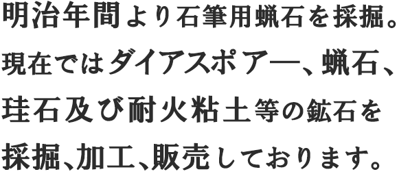 明治年間より石筆用蝋石を採掘。現在ではダイアスポア―、蝋石、珪石及び耐火粘土等の鉱石を採掘、加工、販売しております。